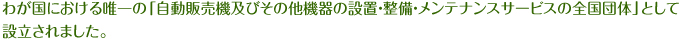 わが国における唯一の「自動販売機及びその他機器の設置・整備・メンテナンスサービスの全国団体」として設立されました。